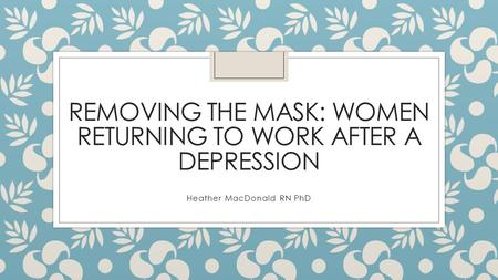 REMOVING THE MASK: WOMEN RETURNING TO WORK AFTER A DEPRESSION Heather MacDonald RN PhD.