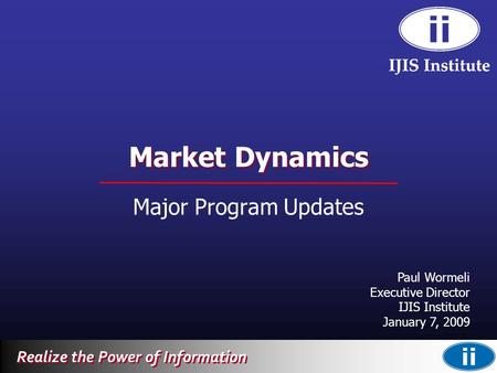 Realize the Power of Information Market Dynamics Major Program Updates Paul Wormeli Executive Director IJIS Institute January 7, 2009.