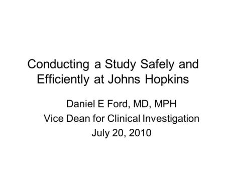 Conducting a Study Safely and Efficiently at Johns Hopkins Daniel E Ford, MD, MPH Vice Dean for Clinical Investigation July 20, 2010.