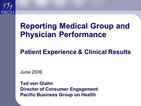 Reporting Medical Group and Physician Performance Patient Experience & Clinical Results June 2006 Ted von Glahn Director of Consumer Engagement Pacific.