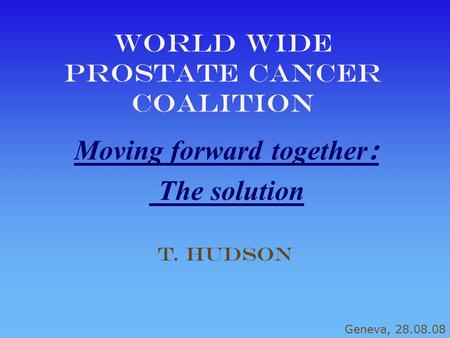 World Wide Prostate cancer coalition Moving forward together : The solution T. Hudson Geneva, 28.08.08.