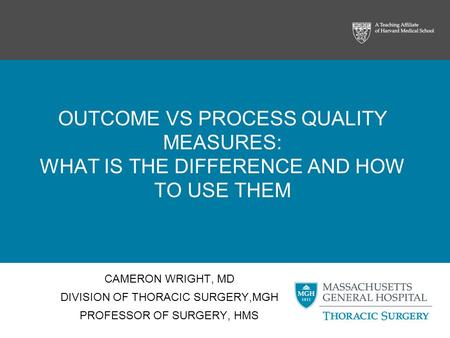 OUTCOME VS PROCESS QUALITY MEASURES: WHAT IS THE DIFFERENCE AND HOW TO USE THEM CAMERON WRIGHT, MD DIVISION OF THORACIC SURGERY,MGH PROFESSOR OF SURGERY,