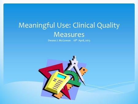 Meaningful Use: Clinical Quality Measures Dwane J. McGowan 18 th April, 2013.