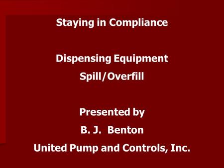 Staying in Compliance Dispensing Equipment Spill/Overfill Presented by B. J. Benton United Pump and Controls, Inc.