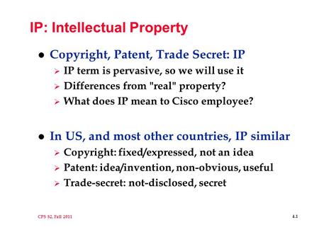 CPS 82, Fall 2011 4.1 IP: Intellectual Property l Copyright, Patent, Trade Secret: IP  IP term is pervasive, so we will use it  Differences from real