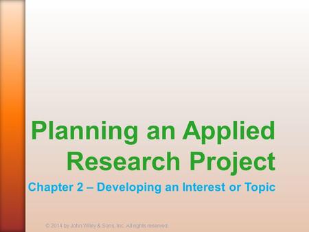 Planning an Applied Research Project Chapter 2 – Developing an Interest or Topic © 2014 by John Wiley & Sons, Inc. All rights reserved.