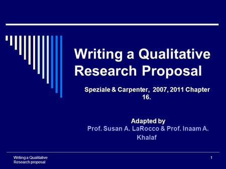 Writing a Qualitative Research proposal 1 Writing a Qualitative Research Proposal Speziale & Carpenter, 2007, 2011 Chapter 16. Adapted by Prof. Susan A.