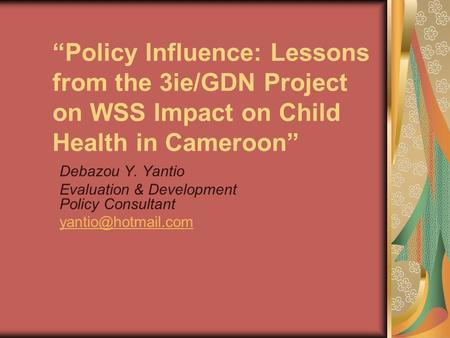 “Policy Influence: Lessons from the 3ie/GDN Project on WSS Impact on Child Health in Cameroon” Debazou Y. Yantio Evaluation & Development Policy Consultant.