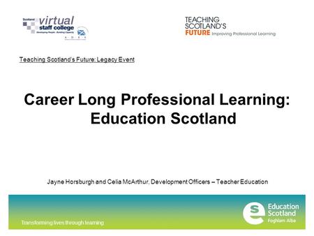 Transforming lives through learning Teaching Scotland’s Future: Legacy Event Career Long Professional Learning: Education Scotland Jayne Horsburgh and.