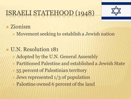  Zionism  Movement seeking to establish a Jewish nation  U.N. Resolution 181  Adopted by the U.N. General Assembly  Partitioned Palestine and established.