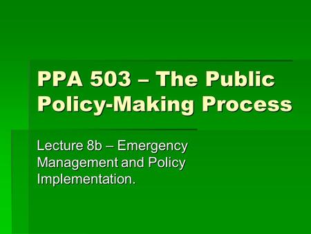 PPA 503 – The Public Policy-Making Process Lecture 8b – Emergency Management and Policy Implementation.