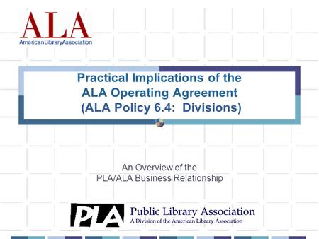 Practical Implications of the ALA Operating Agreement (ALA Policy 6.4: Divisions) An Overview of the PLA/ALA Business Relationship.