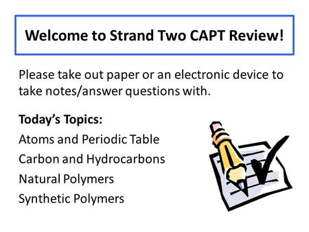 Welcome to Strand Two CAPT Review! Please take out paper or an electronic device to take notes/answer questions with. Today’s Topics: Atoms and Periodic.