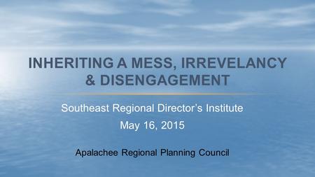 Southeast Regional Director’s Institute May 16, 2015 INHERITING A MESS, IRREVELANCY & DISENGAGEMENT Apalachee Regional Planning Council.