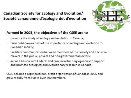 Formed in 2005, the objectives of the CSEE are to promote the study of ecology and evolution in Canada; raise public awareness of the importance of ecology.