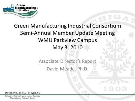 Green Manufacturing Industrial Consortium Semi-Annual Member Update Meeting WMU Parkview Campus May 3, 2010 Associate Director’s Report David Meade, Ph.D.