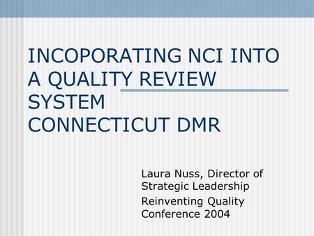 INCOPORATING NCI INTO A QUALITY REVIEW SYSTEM CONNECTICUT DMR Laura Nuss, Director of Strategic Leadership Reinventing Quality Conference 2004.