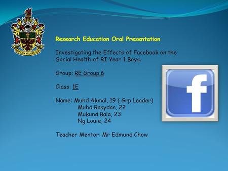 Research Education Oral Presentation Investigating the Effects of Facebook on the Social Health of RI Year 1 Boys. Group: RE Group 6 Class: 1E Name: Muhd.