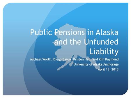 Public Pensions in Alaska and the Unfunded Liability Michael Worth, Diego Bayuk, Kristen Hall, and Kim Raymond University of Alaska Anchorage April 13,