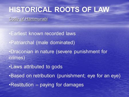 HISTORICAL ROOTS OF LAW Code of Hammurabi Earliest known recorded laws Patriarchal (male dominated) Draconian in nature (severe punishment for crimes)