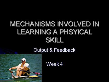 MECHANISMS INVOLVED IN LEARNING A PHSYICAL SKILL Output & Feedback Week 4.