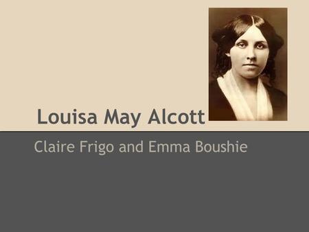 Louisa May Alcott Claire Frigo and Emma Boushie. Biography Born November 29, 1832 o Germantown, PA Died March 6, 1888 o Boston, MA Worked as: o writer.