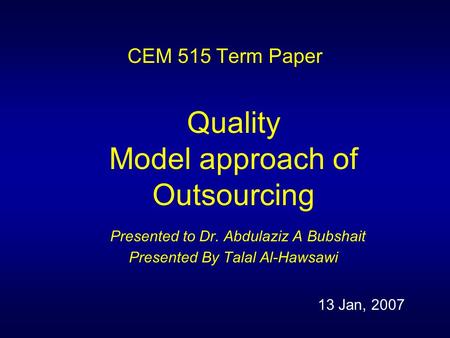 CEM 515 Term Paper Quality Model approach of Outsourcing Presented to Dr. Abdulaziz A Bubshait Presented By Talal Al-Hawsawi 13 Jan, 2007.