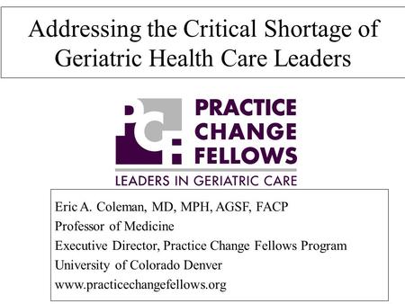 Addressing the Critical Shortage of Geriatric Health Care Leaders Eric A. Coleman, MD, MPH, AGSF, FACP Professor of Medicine Executive Director, Practice.