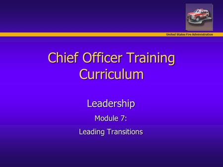 United States Fire Administration Chief Officer Training Curriculum Leadership Module 7: Leading Transitions.