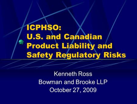 ICPHSO: U.S. and Canadian Product Liability and Safety Regulatory Risks Kenneth Ross Bowman and Brooke LLP October 27, 2009.