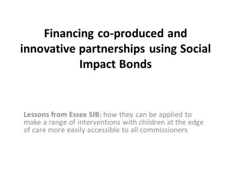 Financing co-produced and innovative partnerships using Social Impact Bonds Lessons from Essex SIB: how they can be applied to make a range of interventions.
