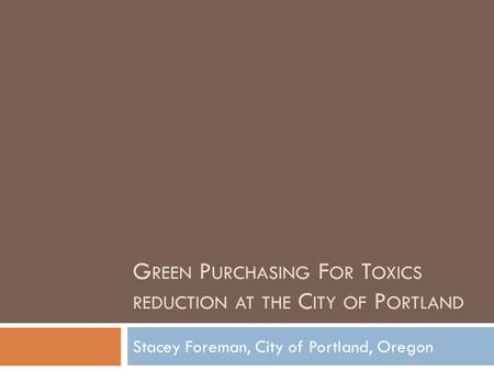 G REEN P URCHASING F OR T OXICS REDUCTION AT THE C ITY OF P ORTLAND Stacey Foreman, City of Portland, Oregon.