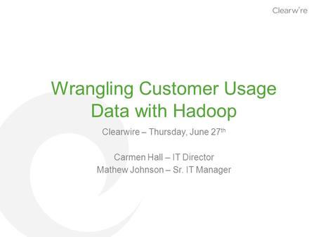 Wrangling Customer Usage Data with Hadoop Clearwire – Thursday, June 27 th Carmen Hall – IT Director Mathew Johnson – Sr. IT Manager.