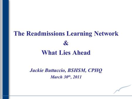 The Readmissions Learning Network & What Lies Ahead Jackie Buttaccio, BSHSM, CPHQ March 30 th, 2011.