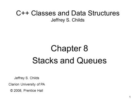 1 C++ Classes and Data Structures Jeffrey S. Childs Chapter 8 Stacks and Queues Jeffrey S. Childs Clarion University of PA © 2008, Prentice Hall.