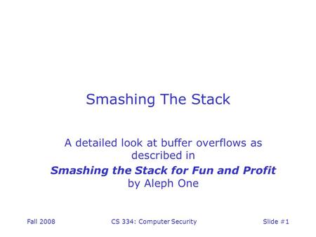 Fall 2008CS 334: Computer SecuritySlide #1 Smashing The Stack A detailed look at buffer overflows as described in Smashing the Stack for Fun and Profit.