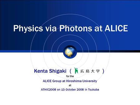 Physics via Photons at ALICE Kenta Shigaki （ ） for the ALICE Group at Hiroshima University at ATHIC2008 on 13 October 2008 in Tsukuba.