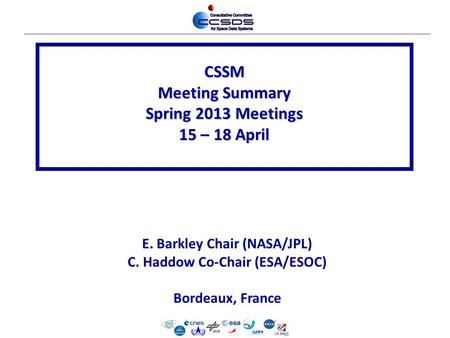 CSSM Meeting Summary Spring 2013 Meetings 15 – 18 April E. Barkley Chair (NASA/JPL) C. Haddow Co-Chair (ESA/ESOC) Bordeaux, France.