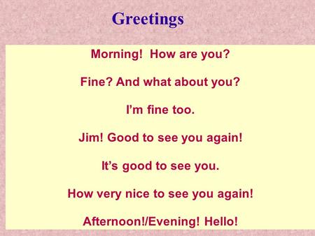 Morning! How are you? Fine? And what about you? I’m fine too. Jim! Good to see you again! It’s good to see you. How very nice to see you again! Afternoon!/Evening!