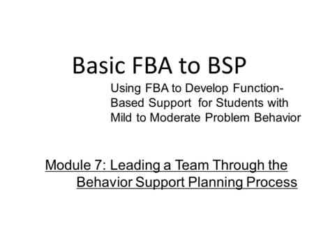 Basic FBA to BSP Using FBA to Develop Function- Based Support for Students with Mild to Moderate Problem Behavior Module 7: Leading a Team Through the.