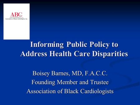 Informing Public Policy to Address Health Care Disparities Boisey Barnes, MD, F.A.C.C. Founding Member and Trustee Association of Black Cardiologists.