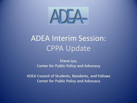 ADEA Interim Session: CPPA Update Diana Lyu, Center for Public Policy and Advocacy ADEA Council of Students, Residents, and Fellows Center for Public Policy.