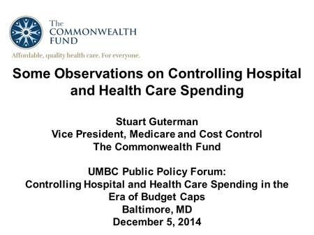 Some Observations on Controlling Hospital and Health Care Spending Stuart Guterman Vice President, Medicare and Cost Control The Commonwealth Fund UMBC.