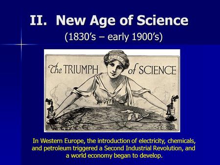 II. New Age of Science (1830’s – early 1900’s) In Western Europe, the introduction of electricity, chemicals, and petroleum triggered a Second Industrial.