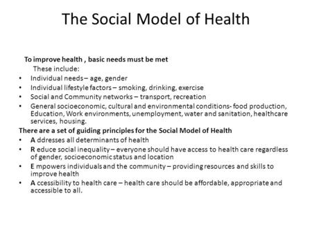 The Social Model of Health To improve health, basic needs must be met These include: Individual needs – age, gender Individual lifestyle factors – smoking,
