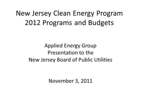New Jersey Clean Energy Program 2012 Programs and Budgets Applied Energy Group Presentation to the New Jersey Board of Public Utilities November 3, 2011.