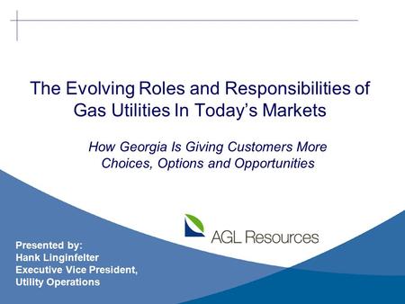 The Evolving Roles and Responsibilities of Gas Utilities In Today’s Markets Presented by: Hank Linginfelter Executive Vice President, Utility Operations.