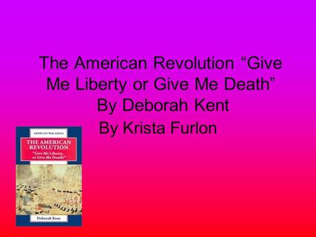 The American Revolution “Give Me Liberty or Give Me Death” By Deborah Kent By Krista Furlon.