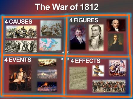 The War of 1812 4 FIGURES 4 CAUSES a b 4 EVENTS c d 4 EFFECTS.