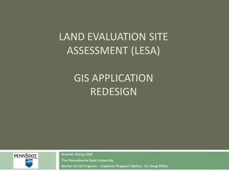 LAND EVALUATION SITE ASSESSMENT (LESA) GIS APPLICATION REDESIGN Brad M. Shirey, GISP The Pennsylvania State University Master of GIS Program – Capstone.